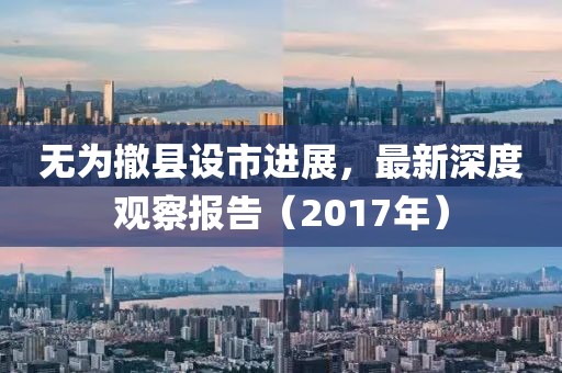 无为撤县设市进展，最新深度观察报告（2017年）