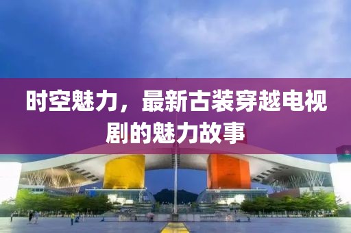 时空魅力，最新古装穿越电视剧的魅力故事