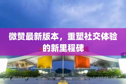 微赞最新版本，重塑社交体验的新里程碑
