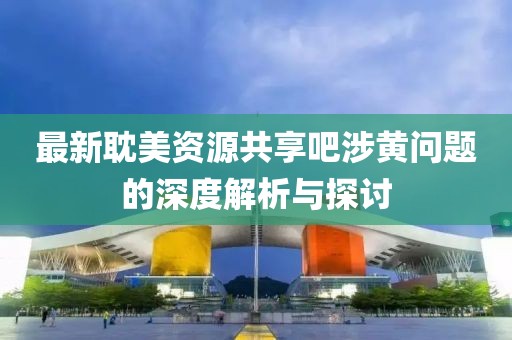 最新耽美资源共享吧涉黄问题的深度解析与探讨