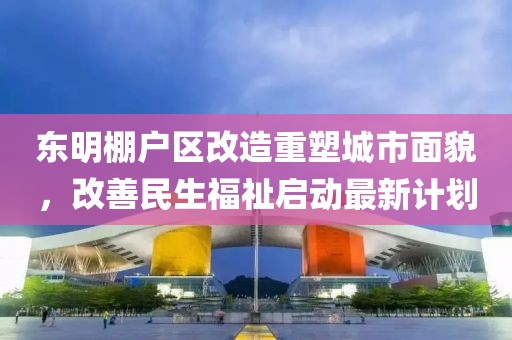 东明棚户区改造重塑城市面貌，改善民生福祉启动最新计划