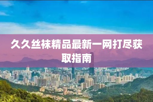 久久丝袜精品最新一网打尽获取指南