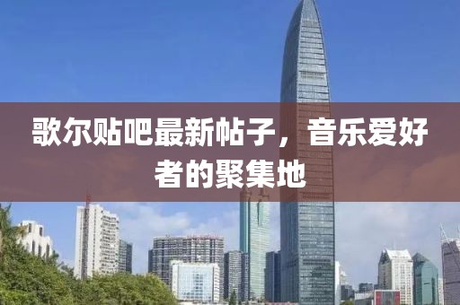 歌尔贴吧最新帖子，音乐爱好者的聚集地