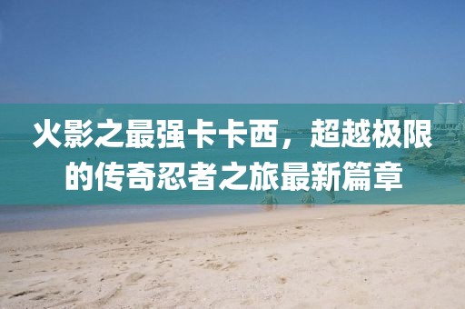 火影之最强卡卡西，超越极限的传奇忍者之旅最新篇章