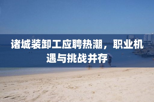 诸城装卸工应聘热潮，职业机遇与挑战并存