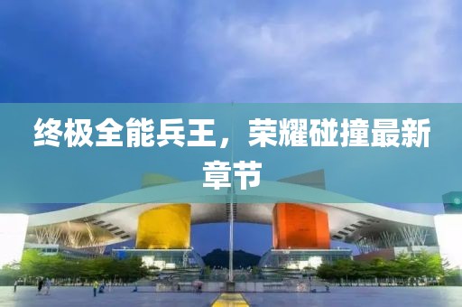 终极全能兵王，荣耀碰撞最新章节