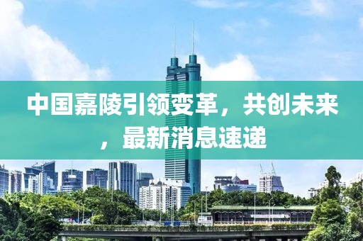 中国嘉陵引领变革，共创未来，最新消息速递
