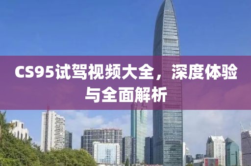 CS95试驾视频大全，深度体验与全面解析