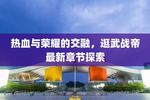 热血与荣耀的交融，逛武战帝最新章节探索
