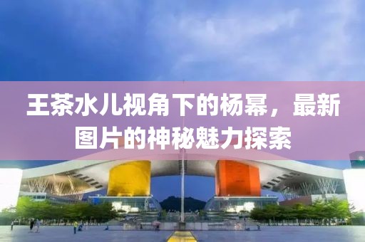 王茶水儿视角下的杨幂，最新图片的神秘魅力探索