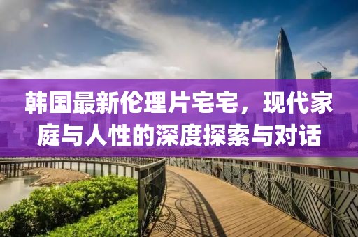 韩国最新伦理片宅宅，现代家庭与人性的深度探索与对话