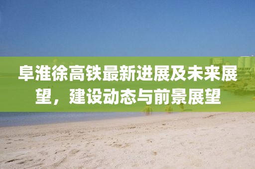阜淮徐高铁最新进展及未来展望，建设动态与前景展望