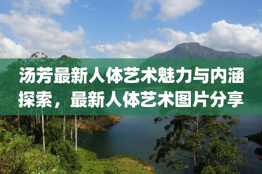 汤芳最新人体艺术魅力与内涵探索，最新人体艺术图片分享
