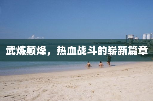 武炼颠烽，热血战斗的崭新篇章
