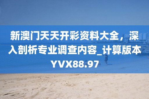 新澳门天天开彩资料大全，深入剖析专业调查内容_计算版本YVX88.97