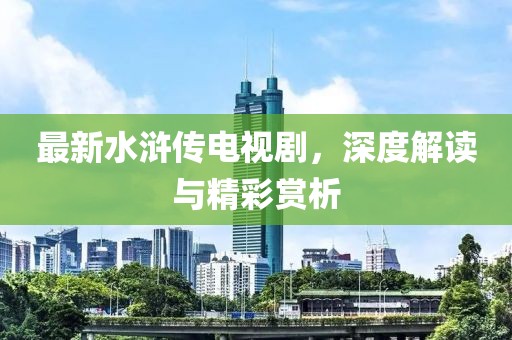 最新水浒传电视剧，深度解读与精彩赏析