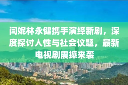 闫妮林永健携手演绎新剧，深度探讨人性与社会议题，最新电视剧震撼来袭