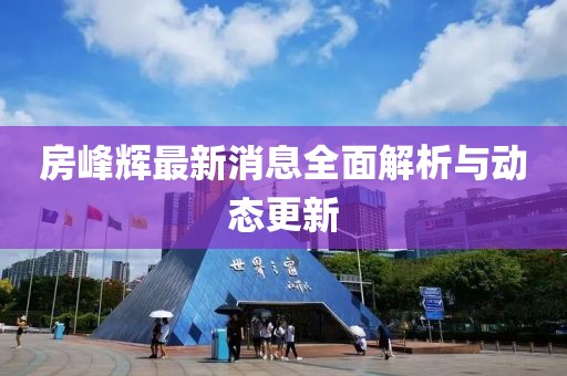房峰辉最新消息全面解析与动态更新