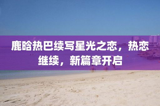 鹿晗热巴续写星光之恋，热恋继续，新篇章开启
