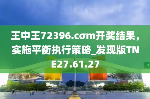 王中王72396.cσm开奖结果，实施平衡执行策略_发现版TNE27.61.27