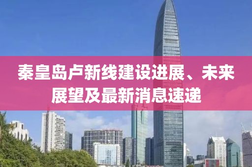 秦皇岛卢新线建设进展、未来展望及最新消息速递