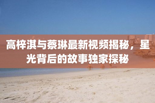 高梓淇与蔡琳最新视频揭秘，星光背后的故事独家探秘