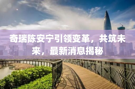 奇瑞陈安宁引领变革，共筑未来，最新消息揭秘