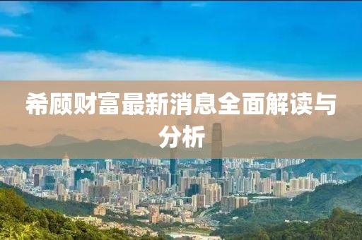 希顾财富最新消息全面解读与分析
