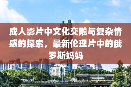 成人影片中文化交融与复杂情感的探索，最新伦理片中的俄罗斯妈妈
