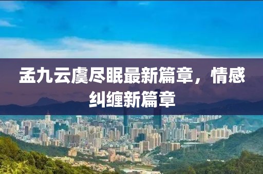 孟九云虞尽眠最新篇章，情感纠缠新篇章