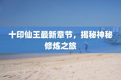 十印仙王最新章节，揭秘神秘修炼之旅