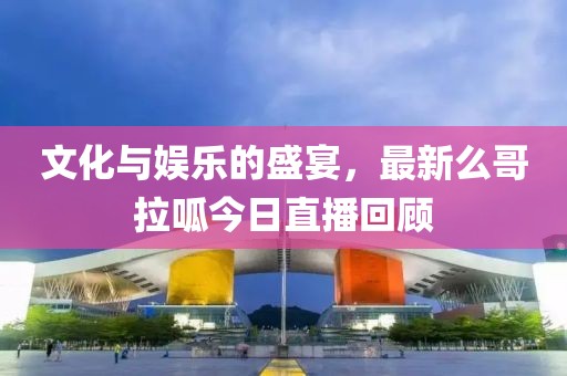 文化与娱乐的盛宴，最新么哥拉呱今日直播回顾