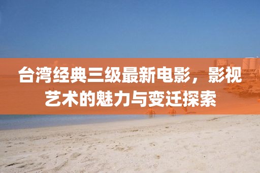 台湾经典三级最新电影，影视艺术的魅力与变迁探索