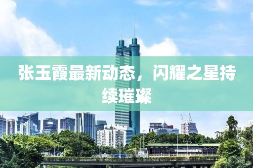 张玉霞最新动态，闪耀之星持续璀璨