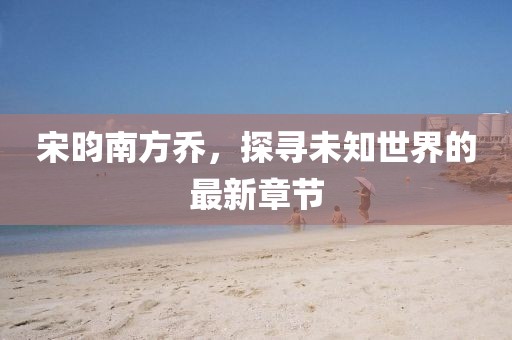 宋昀南方乔，探寻未知世界的最新章节
