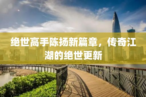 绝世高手陈扬新篇章，传奇江湖的绝世更新