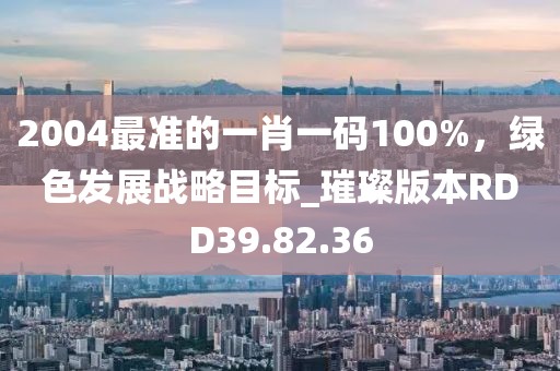 2004最准的一肖一码100%，绿色发展战略目标_璀璨版本RDD39.82.36