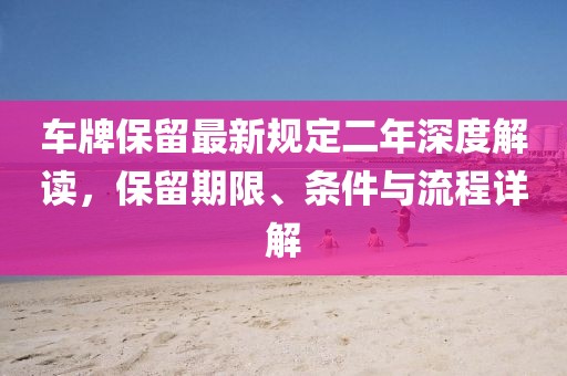 车牌保留最新规定二年深度解读，保留期限、条件与流程详解