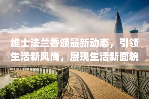 维士法兰香颂最新动态，引领生活新风尚，展现生活新面貌