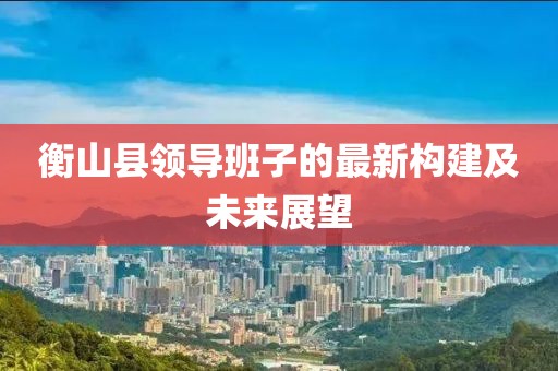 衡山县领导班子的最新构建及未来展望