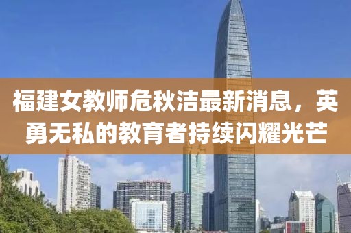 福建女教师危秋洁最新消息，英勇无私的教育者持续闪耀光芒