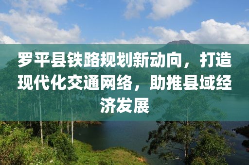 罗平县铁路规划新动向，打造现代化交通网络，助推县域经济发展