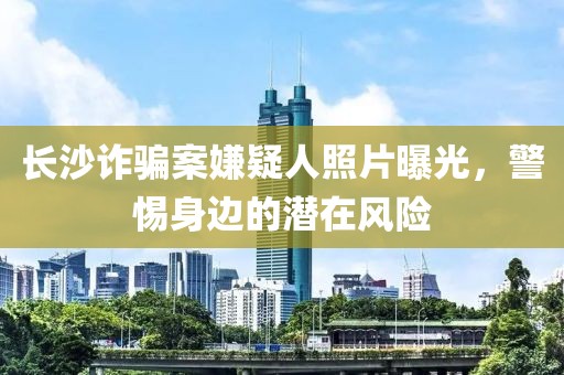 长沙诈骗案嫌疑人照片曝光，警惕身边的潜在风险