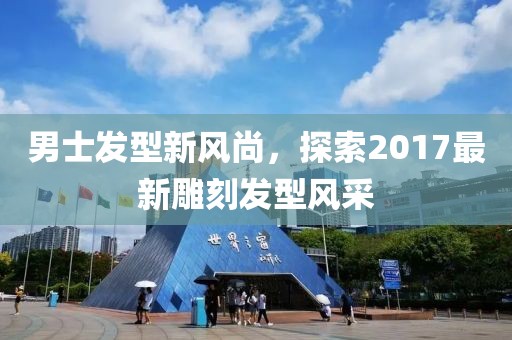 男士发型新风尚，探索2017最新雕刻发型风采