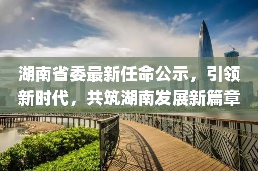 湖南省委最新任命公示，引领新时代，共筑湖南发展新篇章