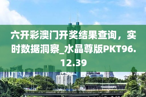 六开彩澳门开奖结果查询，实时数据洞察_水晶尊版PKT96.12.39