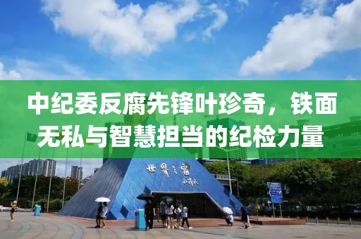 中纪委反腐先锋叶珍奇，铁面无私与智慧担当的纪检力量