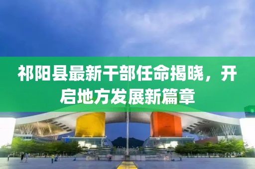 祁阳县最新干部任命揭晓，开启地方发展新篇章