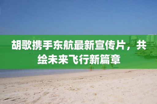胡歌携手东航最新宣传片，共绘未来飞行新篇章