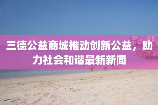 三德公益商城推动创新公益，助力社会和谐最新新闻